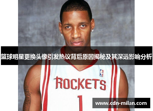 篮球明星更换头像引发热议背后原因揭秘及其深远影响分析