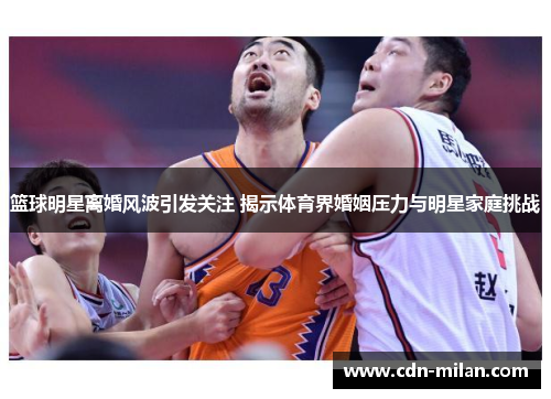 篮球明星离婚风波引发关注 揭示体育界婚姻压力与明星家庭挑战